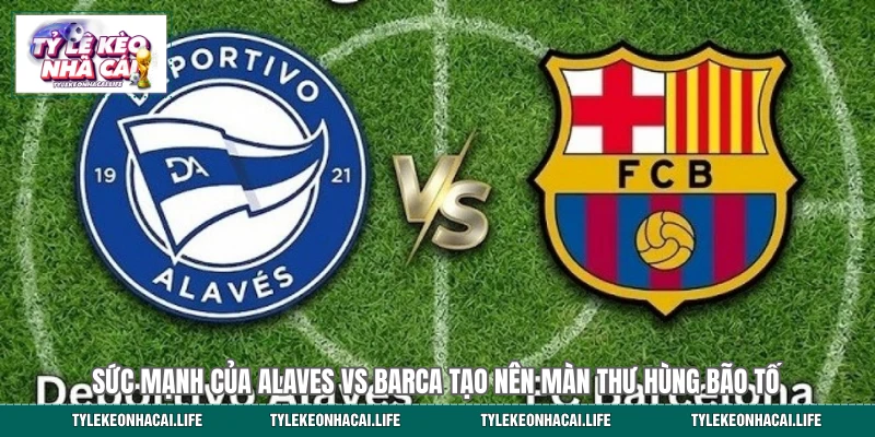 Sức mạnh của Alaves vs Barca tạo nên màn thư hùng bão tố